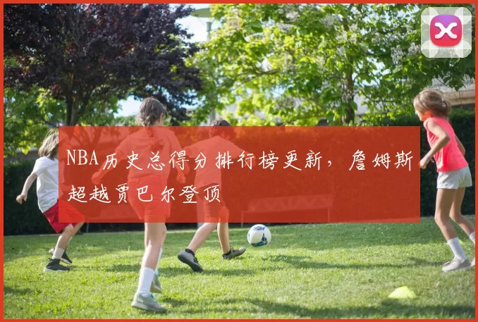 NBA历史总得分排行榜更新,詹姆斯超越贾巴尔登顶