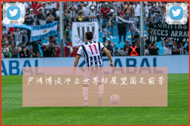 尹鸿博谈冲击世界杯展望国足前景