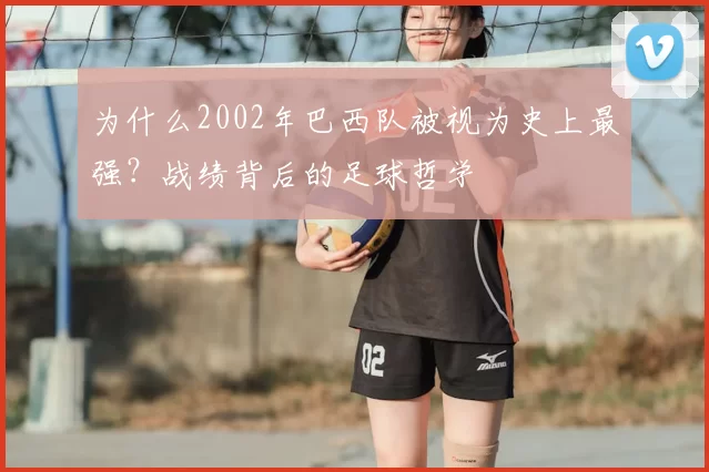 为什么2002年巴西队被视为史上最强？战绩背后的足球哲学