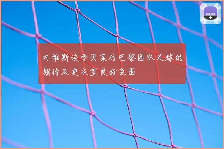 内维斯谈登贝莱对巴黎团队足球的期待及更衣室良好氛围