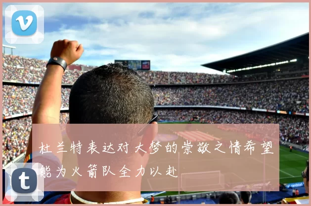 杜兰特表达对大梦的崇敬之情希望能为火箭队全力以赴