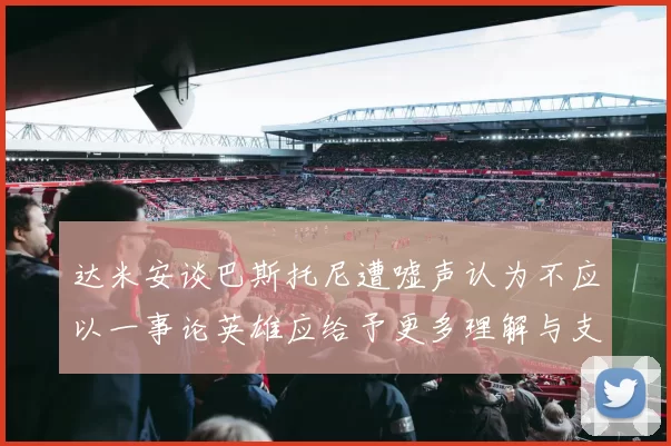 达米安谈巴斯托尼遭嘘声认为不应以一事论英雄应给予更多理解与支持