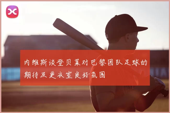 内维斯谈登贝莱对巴黎团队足球的期待及更衣室良好氛围