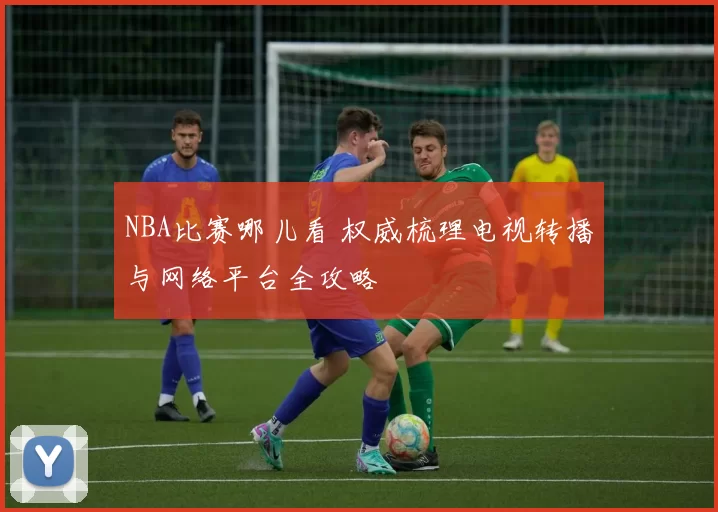 NBA比赛哪儿看 权威梳理电视转播与网络平台全攻略