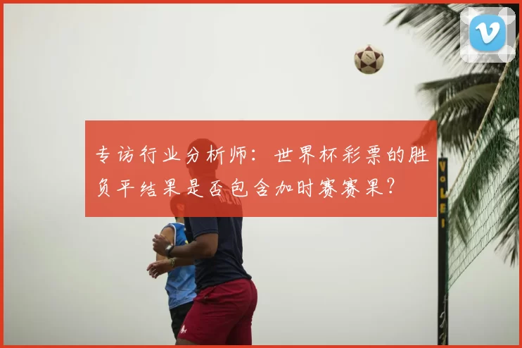 专访行业分析师:世界杯彩票的胜负平结果是否包含加时赛赛果?