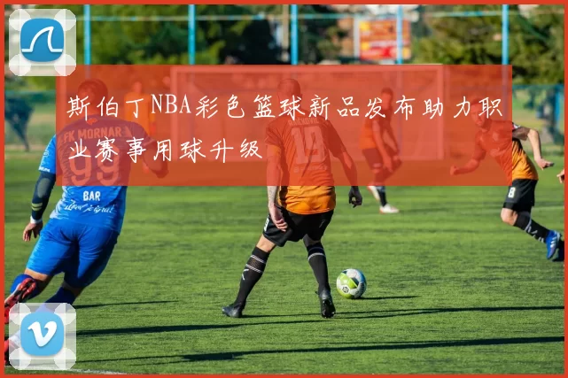 斯伯丁NBA彩色篮球新品发布助力职业赛事用球升级