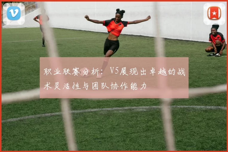 职业联赛分析：V5展现出卓越的战术灵活性与团队协作能力